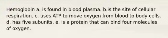 Hemoglobin a. is found in blood plasma. b.is the site of cellular respiration. c. uses ATP to move oxygen from blood to body cells. d. has five subunits. e. is a protein that can bind four molecules of oxygen.