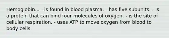 Hemoglobin... - is found in blood plasma. - has five subunits. - is a protein that can bind four molecules of oxygen. - is the site of cellular respiration. - uses ATP to move oxygen from blood to body cells.