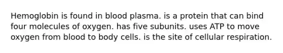 Hemoglobin is found in blood plasma. is a protein that can bind four molecules of oxygen. has five subunits. uses ATP to move oxygen from blood to body cells. is the site of <a href='https://www.questionai.com/knowledge/k1IqNYBAJw-cellular-respiration' class='anchor-knowledge'>cellular respiration</a>.