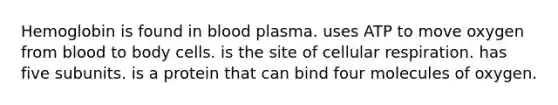 Hemoglobin is found in blood plasma. uses ATP to move oxygen from blood to body cells. is the site of <a href='https://www.questionai.com/knowledge/k1IqNYBAJw-cellular-respiration' class='anchor-knowledge'>cellular respiration</a>. has five subunits. is a protein that can bind four molecules of oxygen.