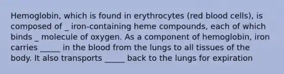 Hemoglobin, which is found in erythrocytes (red blood cells), is composed of _ iron-containing heme compounds, each of which binds _ molecule of oxygen. As a component of hemoglobin, iron carries _____ in the blood from the lungs to all tissues of the body. It also transports _____ back to the lungs for expiration