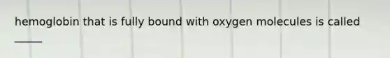 hemoglobin that is fully bound with oxygen molecules is called _____