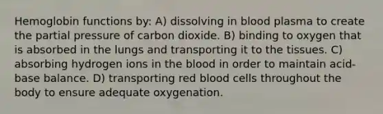 Hemoglobin functions by: A) dissolving in blood plasma to create the partial pressure of carbon dioxide. B) binding to oxygen that is absorbed in the lungs and transporting it to the tissues. C) absorbing hydrogen ions in the blood in order to maintain acid-base balance. D) transporting red blood cells throughout the body to ensure adequate oxygenation.