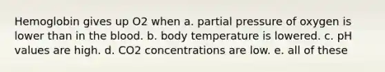 Hemoglobin gives up O2 when a. partial pressure of oxygen is lower than in the blood. b. body temperature is lowered. c. pH values are high. d. CO2 concentrations are low. e. all of these