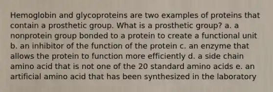 Hemoglobin and glycoproteins are two examples of proteins that contain a prosthetic group. What is a prosthetic group? a. a nonprotein group bonded to a protein to create a functional unit b. an inhibitor of the function of the protein c. an enzyme that allows the protein to function more efficiently d. a side chain amino acid that is not one of the 20 standard amino acids e. an artificial amino acid that has been synthesized in the laboratory