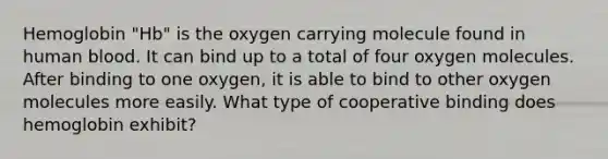 Hemoglobin "Hb" is the oxygen carrying molecule found in human blood. It can bind up to a total of four oxygen molecules. After binding to one oxygen, it is able to bind to other oxygen molecules more easily. What type of cooperative binding does hemoglobin exhibit?