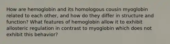 How are hemoglobin and its homologous cousin myoglobin related to each other, and how do they differ in structure and function? What features of hemoglobin allow it to exhibit allosteric regulation in contrast to myoglobin which does not exhibit this behavior?