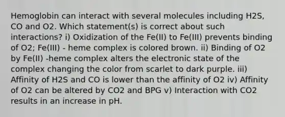 Hemoglobin can interact with several molecules including H2S, CO and O2. Which statement(s) is correct about such interactions? i) Oxidization of the Fe(II) to Fe(III) prevents binding of O2; Fe(III) - heme complex is colored brown. ii) Binding of O2 by Fe(II) -heme complex alters the electronic state of the complex changing the color from scarlet to dark purple. iii) Affinity of H2S and CO is lower than the affinity of O2 iv) Affinity of O2 can be altered by CO2 and BPG v) Interaction with CO2 results in an increase in pH.