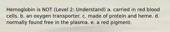 Hemoglobin is NOT (Level 2: Understand) a. carried in red blood cells. b. an oxygen transporter. c. made of protein and heme. d. normally found free in the plasma. e. a red pigment.