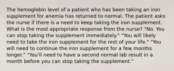 The hemoglobin level of a patient who has been taking an iron supplement for anemia has returned to normal. The patient asks the nurse if there is a need to keep taking the iron supplement. What is the most appropriate response from the nurse? "No. You can stop taking the supplement immediately." "You will likely need to take the iron supplement for the rest of your life." "You will need to continue the iron supplement for a few months longer." "You'll need to have a second normal lab result in a month before you can stop taking the supplement."