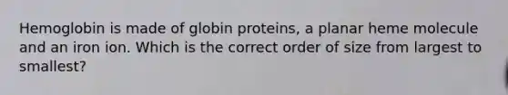 Hemoglobin is made of globin proteins, a planar heme molecule and an iron ion. Which is the correct order of size from largest to smallest?