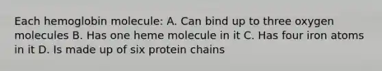 Each hemoglobin molecule: A. Can bind up to three oxygen molecules B. Has one heme molecule in it C. Has four iron atoms in it D. Is made up of six protein chains