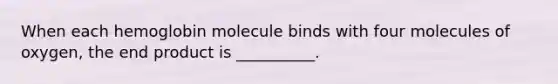 When each hemoglobin molecule binds with four molecules of oxygen, the end product is __________.