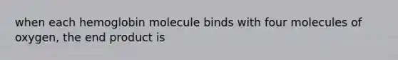 when each hemoglobin molecule binds with four molecules of oxygen, the end product is