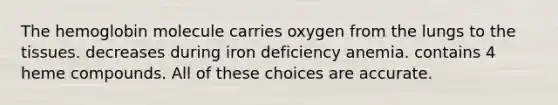 The hemoglobin molecule carries oxygen from the lungs to the tissues. decreases during iron deficiency anemia. contains 4 heme compounds. All of these choices are accurate.