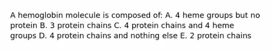 A hemoglobin molecule is composed of: A. 4 heme groups but no protein B. 3 protein chains C. 4 protein chains and 4 heme groups D. 4 protein chains and nothing else E. 2 protein chains