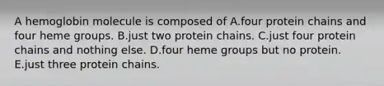 A hemoglobin molecule is composed of A.four protein chains and four heme groups. B.just two protein chains. C.just four protein chains and nothing else. D.four heme groups but no protein. E.just three protein chains.