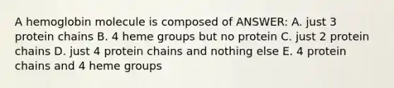 A hemoglobin molecule is composed of ANSWER: A. just 3 protein chains B. 4 heme groups but no protein C. just 2 protein chains D. just 4 protein chains and nothing else E. 4 protein chains and 4 heme groups