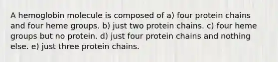 A hemoglobin molecule is composed of a) four protein chains and four heme groups. b) just two protein chains. c) four heme groups but no protein. d) just four protein chains and nothing else. e) just three protein chains.