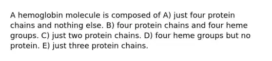 A hemoglobin molecule is composed of A) just four protein chains and nothing else. B) four protein chains and four heme groups. C) just two protein chains. D) four heme groups but no protein. E) just three protein chains.