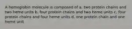 A hemoglobin molecule is composed of a. two protein chains and two heme units b. four protein chains and two heme units c. four protein chains and four heme units d. one protein chain and one heme unit