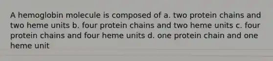 A hemoglobin molecule is composed of a. two protein chains and two heme units b. four protein chains and two heme units c. four protein chains and four heme units d. one protein chain and one heme unit