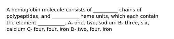 A hemoglobin molecule consists of __________ chains of polypeptides, and ___________ heme units, which each contain the element ___________. A- one, two, sodium B- three, six, calcium C- four, four, iron D- two, four, iron