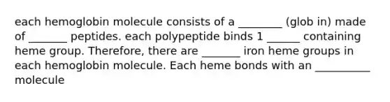 each hemoglobin molecule consists of a ________ (glob in) made of _______ peptides. each polypeptide binds 1 ______ containing heme group. Therefore, there are _______ iron heme groups in each hemoglobin molecule. Each heme bonds with an __________ molecule