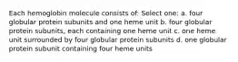 Each hemoglobin molecule consists of: Select one: a. four globular protein subunits and one heme unit b. four globular protein subunits, each containing one heme unit c. one heme unit surrounded by four globular protein subunits d. one globular protein subunit containing four heme units