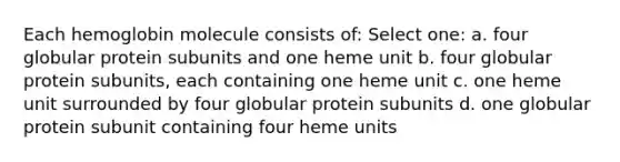 Each hemoglobin molecule consists of: Select one: a. four globular protein subunits and one heme unit b. four globular protein subunits, each containing one heme unit c. one heme unit surrounded by four globular protein subunits d. one globular protein subunit containing four heme units