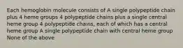 Each hemoglobin molecule consists of A single polypeptide chain plus 4 heme groups 4 polypeptide chains plus a single central heme group 4 polypeptide chains, each of which has a central heme group A single polypeptide chain with central heme group None of the above