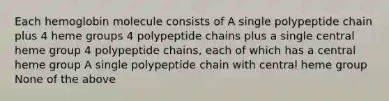 Each hemoglobin molecule consists of A single polypeptide chain plus 4 heme groups 4 polypeptide chains plus a single central heme group 4 polypeptide chains, each of which has a central heme group A single polypeptide chain with central heme group None of the above