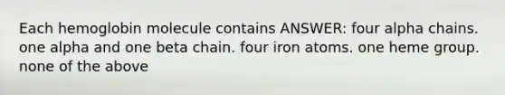 Each hemoglobin molecule contains ANSWER: four alpha chains. one alpha and one beta chain. four iron atoms. one heme group. none of the above