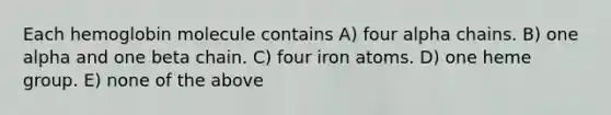 Each hemoglobin molecule contains A) four alpha chains. B) one alpha and one beta chain. C) four iron atoms. D) one heme group. E) none of the above