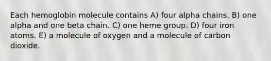 Each hemoglobin molecule contains A) four alpha chains. B) one alpha and one beta chain. C) one heme group. D) four iron atoms. E) a molecule of oxygen and a molecule of carbon dioxide.