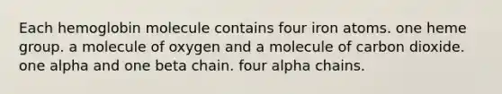 Each hemoglobin molecule contains four iron atoms. one heme group. a molecule of oxygen and a molecule of carbon dioxide. one alpha and one beta chain. four alpha chains.