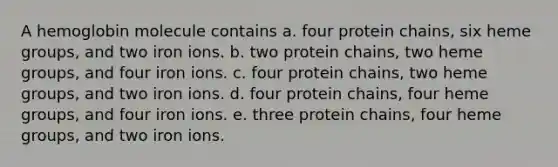 A hemoglobin molecule contains a. four protein chains, six heme groups, and two iron ions. b. two protein chains, two heme groups, and four iron ions. c. four protein chains, two heme groups, and two iron ions. d. four protein chains, four heme groups, and four iron ions. e. three protein chains, four heme groups, and two iron ions.