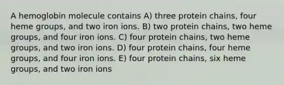 A hemoglobin molecule contains A) three protein chains, four heme groups, and two iron ions. B) two protein chains, two heme groups, and four iron ions. C) four protein chains, two heme groups, and two iron ions. D) four protein chains, four heme groups, and four iron ions. E) four protein chains, six heme groups, and two iron ions