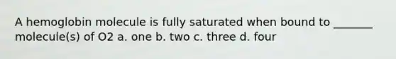 A hemoglobin molecule is fully saturated when bound to _______ molecule(s) of O2 a. one b. two c. three d. four