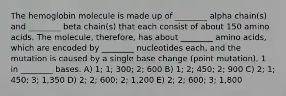 The hemoglobin molecule is made up of ________ alpha chain(s) and ________ beta chain(s) that each consist of about 150 amino acids. The molecule, therefore, has about ________ amino acids, which are encoded by ________ nucleotides each, and the mutation is caused by a single base change (point mutation), 1 in ________ bases. A) 1; 1; 300; 2; 600 B) 1; 2; 450; 2; 900 C) 2; 1; 450; 3; 1,350 D) 2; 2; 600; 2; 1,200 E) 2; 2; 600; 3; 1,800