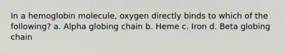 In a hemoglobin molecule, oxygen directly binds to which of the following? a. Alpha globing chain b. Heme c. Iron d. Beta globing chain