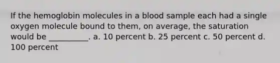 If the hemoglobin molecules in a blood sample each had a single oxygen molecule bound to them, on average, the saturation would be __________. a. 10 percent b. 25 percent c. 50 percent d. 100 percent