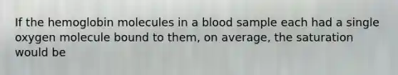 If the hemoglobin molecules in a blood sample each had a single oxygen molecule bound to them, on average, the saturation would be