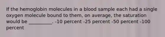 If the hemoglobin molecules in a blood sample each had a single oxygen molecule bound to them, on average, the saturation would be __________. -10 percent -25 percent -50 percent -100 percent