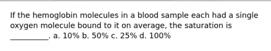 If the hemoglobin molecules in a blood sample each had a single oxygen molecule bound to it on average, the saturation is __________. a. 10% b. 50% c. 25% d. 100%