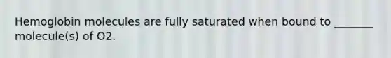 Hemoglobin molecules are fully saturated when bound to _______ molecule(s) of O2.