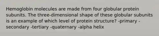 Hemoglobin molecules are made from four globular protein subunits. The three-dimensional shape of these globular subunits is an example of which level of protein structure? -primary -secondary -tertiary -quaternary -alpha helix