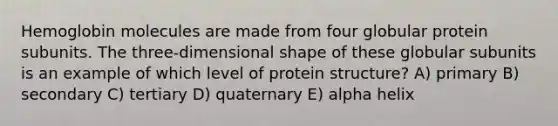 Hemoglobin molecules are made from four globular protein subunits. The three-dimensional shape of these globular subunits is an example of which level of protein structure? A) primary B) secondary C) tertiary D) quaternary E) alpha helix