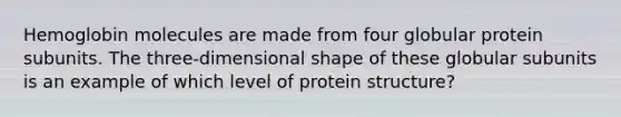 Hemoglobin molecules are made from four globular protein subunits. The three-dimensional shape of these globular subunits is an example of which level of protein structure?