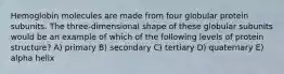 Hemoglobin molecules are made from four globular protein subunits. The three-dimensional shape of these globular subunits would be an example of which of the following levels of protein structure? A) primary B) secondary C) tertiary D) quaternary E) alpha helix